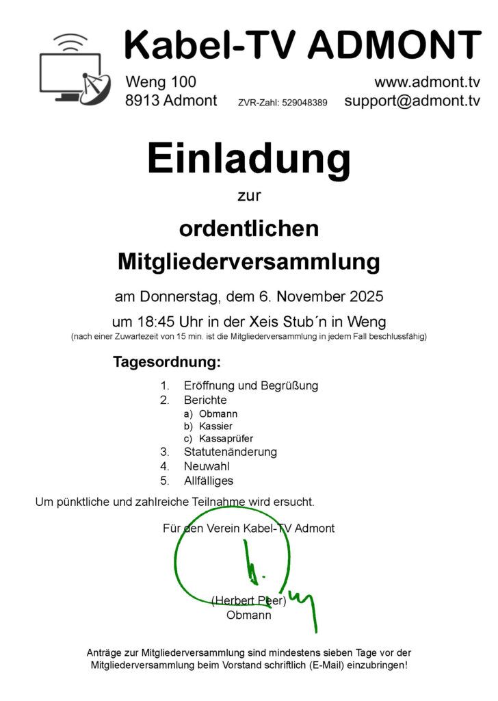 Einladung zur ordentlichen Mitgliederversammlung am Donnerstag, dem 6. November 2025 um 18:45 Uhr in der Xeis Stub´n in Weng (nach einer Zuwartezeit von 15 min. ist die Mitgliederversammlung in jedem Fall beschlussfähig) Tagesordnung: 1. Eröffnung und Begrüßung 2. Berichte a) Obmann b) Kassier c) Kassaprüfer 3. Statutenänderung 4. Neuwahl 5. Allfälliges Um pünktliche und zahlreiche Teilnahme wird ersucht. Für den Verein Kabel-TV Admont (Herbert Peer) Obmann Anträge zur Mitgliederversammlung sind mindestens sieben Tage vor der Mitgliederversammlung beim Vorstand schriftlich (E-Mail) einzubringen!